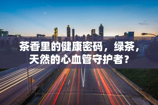 茶香里的健康密码，绿茶，天然的心血管守护者？