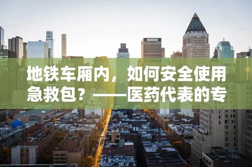 地铁车厢内，如何安全使用急救包？——医药代表的专业视角