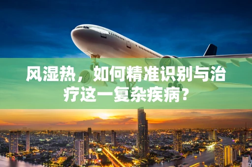 风湿热，如何精准识别与治疗这一复杂疾病？