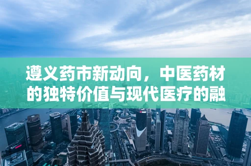 遵义药市新动向，中医药材的独特价值与现代医疗的融合实践