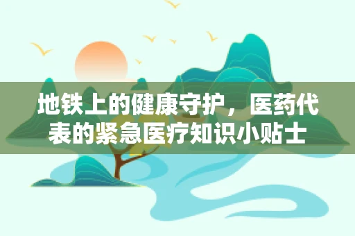 地铁上的健康守护，医药代表的紧急医疗知识小贴士