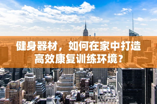 健身器材，如何在家中打造高效康复训练环境？