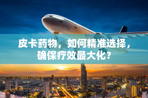 皮卡药物，如何精准选择，确保疗效最大化？