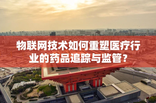 物联网技术如何重塑医疗行业的药品追踪与监管？