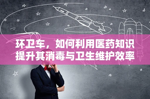 环卫车，如何利用医药知识提升其消毒与卫生维护效率？
