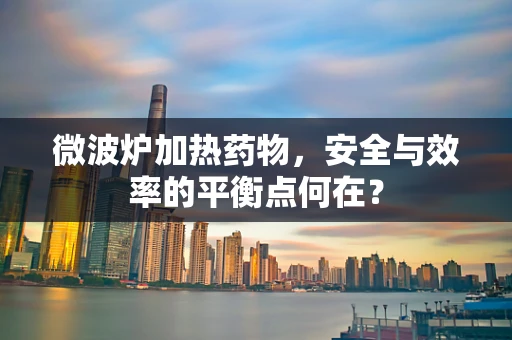 微波炉加热药物，安全与效率的平衡点何在？