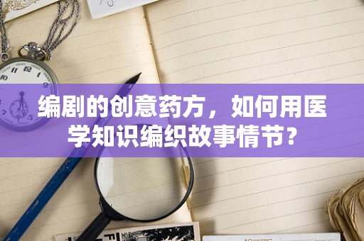 编剧的创意药方，如何用医学知识编织故事情节？