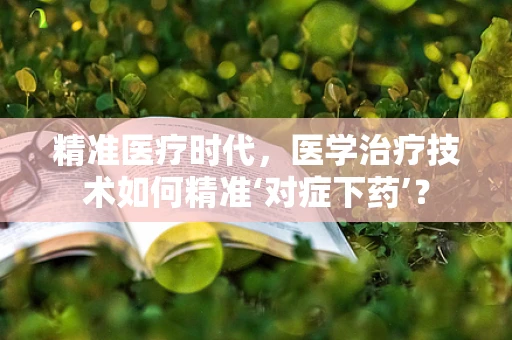 精准医疗时代，医学治疗技术如何精准‘对症下药’？