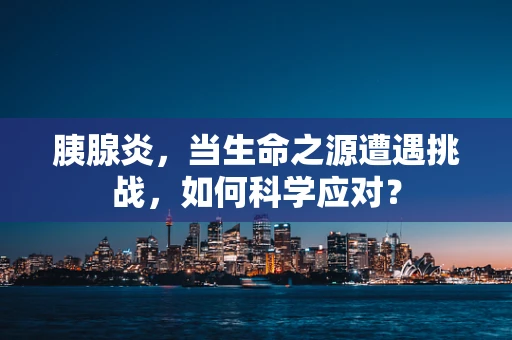 胰腺炎，当生命之源遭遇挑战，如何科学应对？