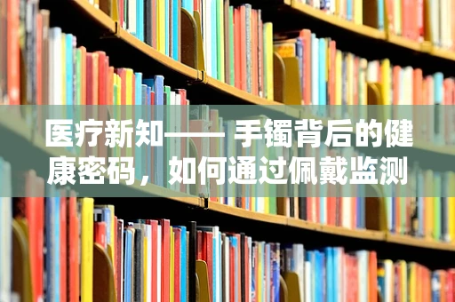 医疗新知—— 手镯背后的健康密码，如何通过佩戴监测健康状况？