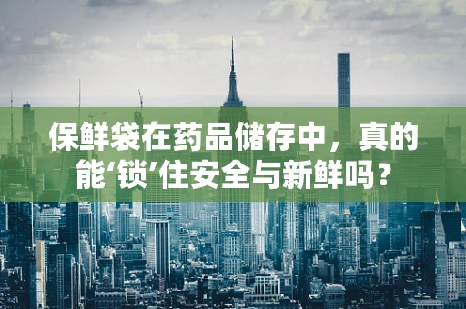 保鲜袋在药品储存中，真的能‘锁’住安全与新鲜吗？