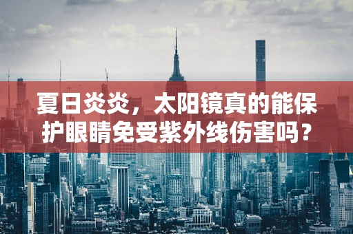 夏日炎炎，太阳镜真的能保护眼睛免受紫外线伤害吗？