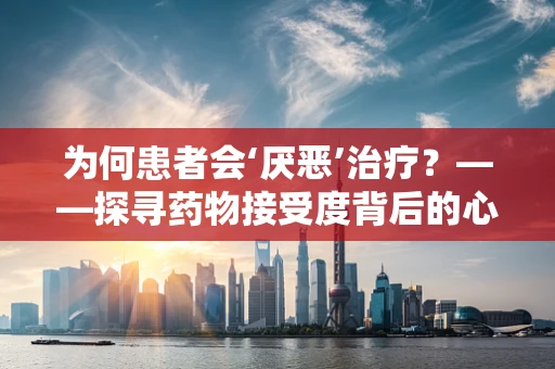 为何患者会‘厌恶’治疗？——探寻药物接受度背后的心理机制