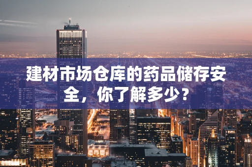 建材市场仓库的药品储存安全，你了解多少？