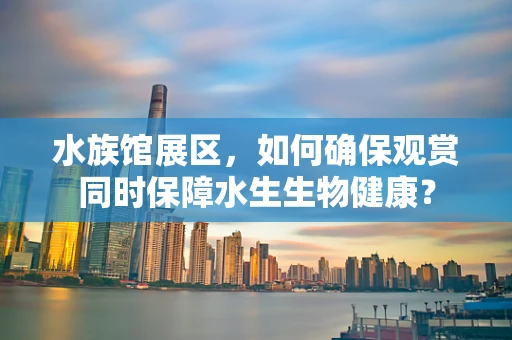 水族馆展区，如何确保观赏同时保障水生生物健康？