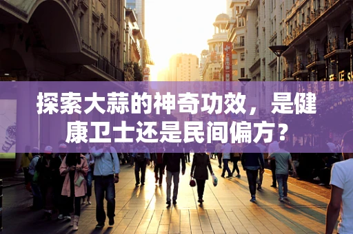 探索大蒜的神奇功效，是健康卫士还是民间偏方？