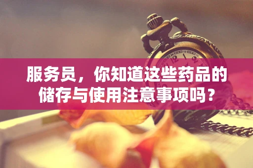 服务员，你知道这些药品的储存与使用注意事项吗？