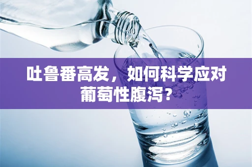 吐鲁番高发，如何科学应对葡萄性腹泻？