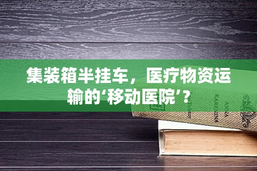 集装箱半挂车，医疗物资运输的‘移动医院’？