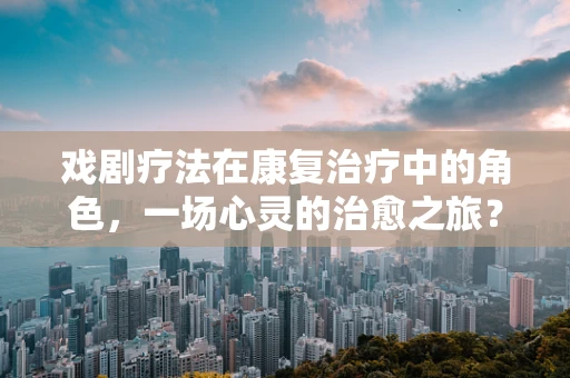 戏剧疗法在康复治疗中的角色，一场心灵的治愈之旅？