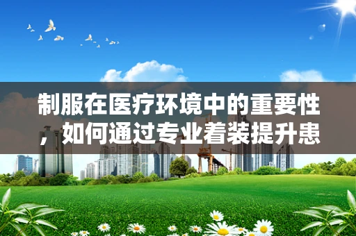 制服在医疗环境中的重要性，如何通过专业着装提升患者信任感？