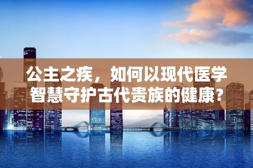 公主之疾，如何以现代医学智慧守护古代贵族的健康？