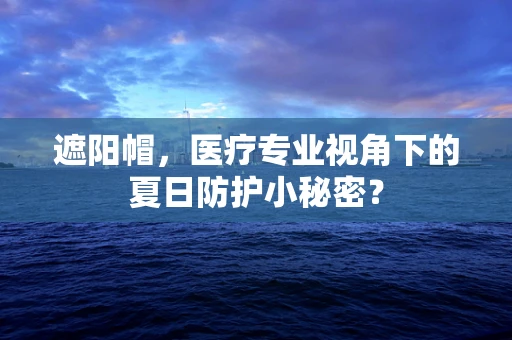 遮阳帽，医疗专业视角下的夏日防护小秘密？