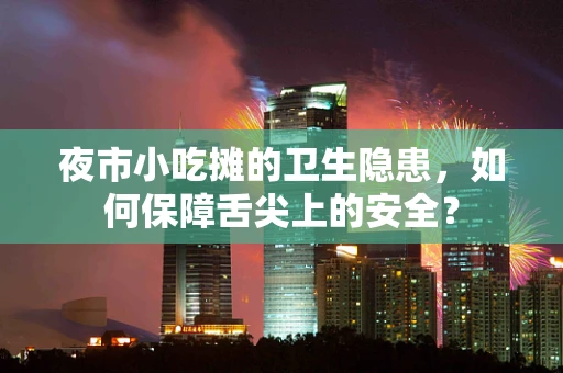 夜市小吃摊的卫生隐患，如何保障舌尖上的安全？