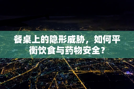 餐桌上的隐形威胁，如何平衡饮食与药物安全？