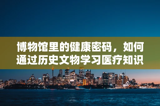 博物馆里的健康密码，如何通过历史文物学习医疗知识？