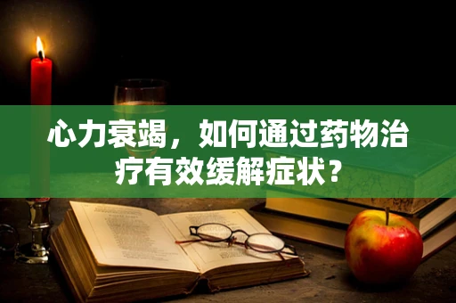 心力衰竭，如何通过药物治疗有效缓解症状？