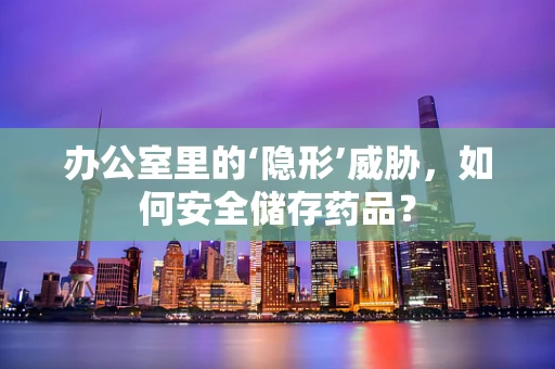 办公室里的‘隐形’威胁，如何安全储存药品？