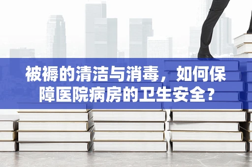 被褥的清洁与消毒，如何保障医院病房的卫生安全？