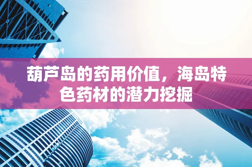 葫芦岛的药用价值，海岛特色药材的潜力挖掘