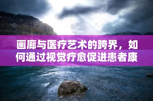 画廊与医疗艺术的跨界，如何通过视觉疗愈促进患者康复？