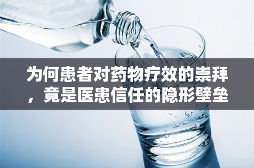 为何患者对药物疗效的崇拜，竟是医患信任的隐形壁垒？