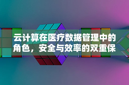 云计算在医疗数据管理中的角色，安全与效率的双重保障？