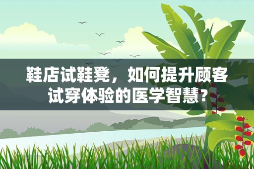 鞋店试鞋凳，如何提升顾客试穿体验的医学智慧？