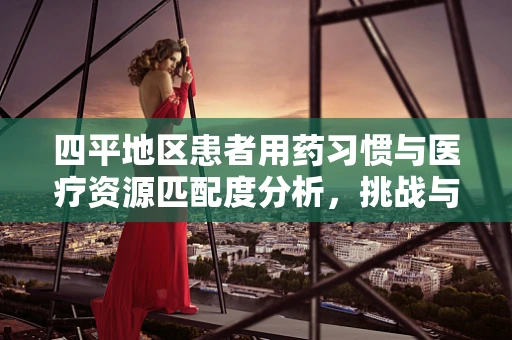 四平地区患者用药习惯与医疗资源匹配度分析，挑战与机遇并存
