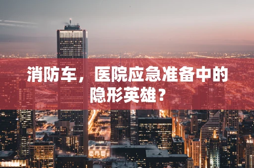 消防车，医院应急准备中的隐形英雄？