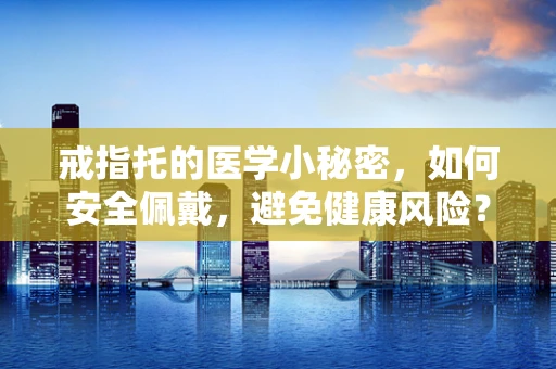 戒指托的医学小秘密，如何安全佩戴，避免健康风险？
