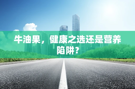 牛油果，健康之选还是营养陷阱？