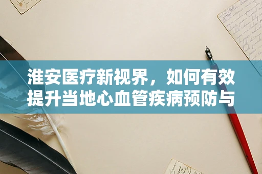 淮安医疗新视界，如何有效提升当地心血管疾病预防与治疗水平？