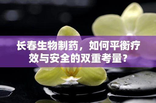 长春生物制药，如何平衡疗效与安全的双重考量？
