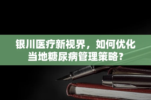 银川医疗新视界，如何优化当地糖尿病管理策略？
