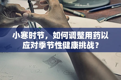 小寒时节，如何调整用药以应对季节性健康挑战？