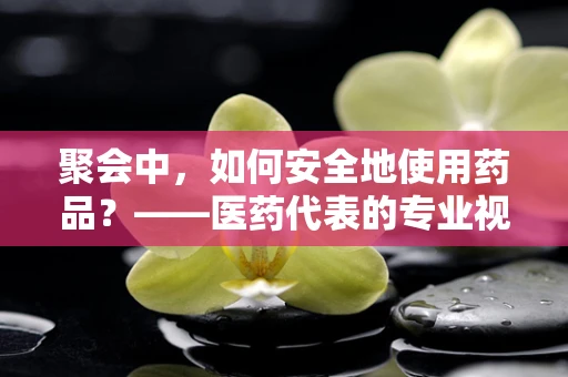 聚会中，如何安全地使用药品？——医药代表的专业视角