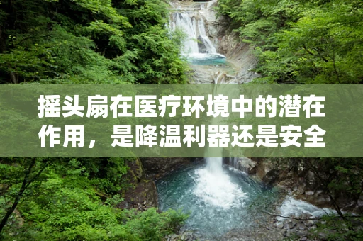 摇头扇在医疗环境中的潜在作用，是降温利器还是安全隐患？