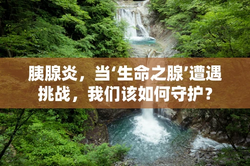 胰腺炎，当‘生命之腺’遭遇挑战，我们该如何守护？