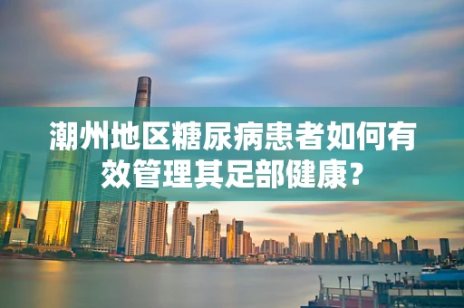 潮州地区糖尿病患者如何有效管理其足部健康？